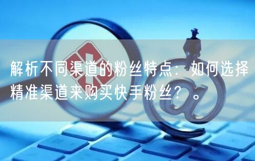 解析不同渠道的粉丝特点：如何选择精准渠道来购买快手粉丝？。