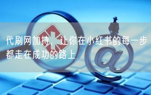 代刷网加持，让你在小红书的每一步都走在成功的路上
