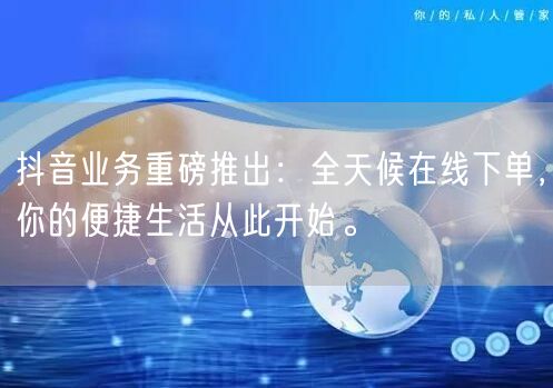 抖音业务重磅推出：全天候在线下单，你的便捷生活从此开始。