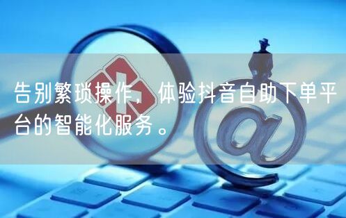 告别繁琐操作，体验抖音自助下单平台的智能化服务。