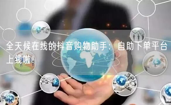 全天候在线的抖音购物助手：自助下单平台上线啦！