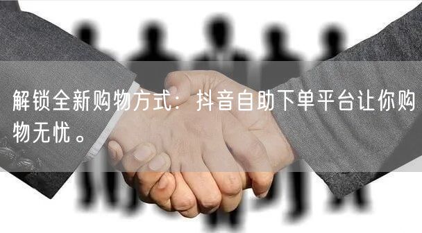 解锁全新购物方式：抖音自助下单平台让你购物无忧。