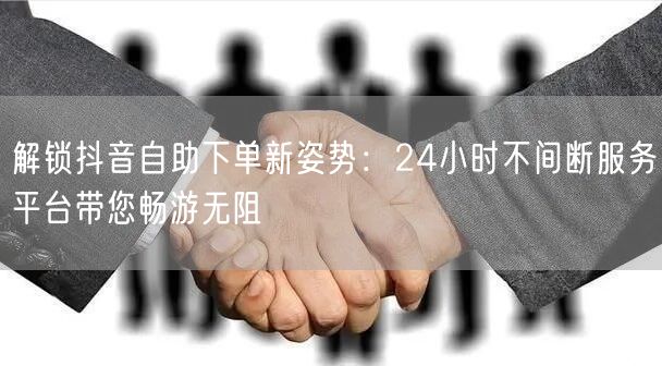 解锁抖音自助下单新姿势：24小时不间断服务平台带您畅游无阻