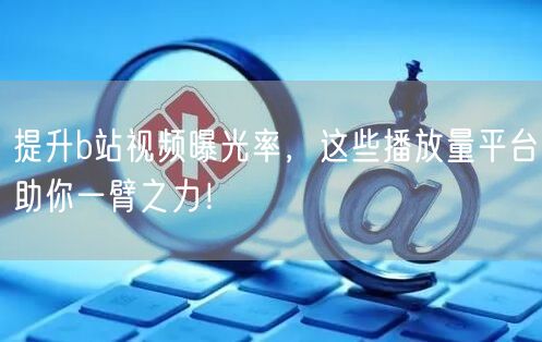 提升b站视频曝光率，这些播放量平台助你一臂之力！
