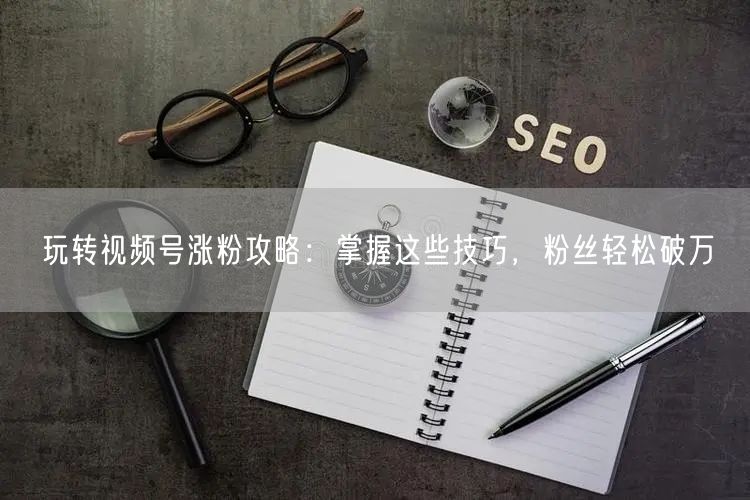 玩转视频号涨粉攻略：掌握这些技巧，粉丝轻松破万