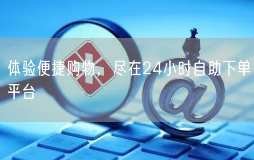 体验便捷购物，尽在24小时自助下单平台