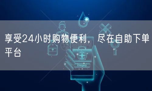 享受24小时购物便利，尽在自助下单平台