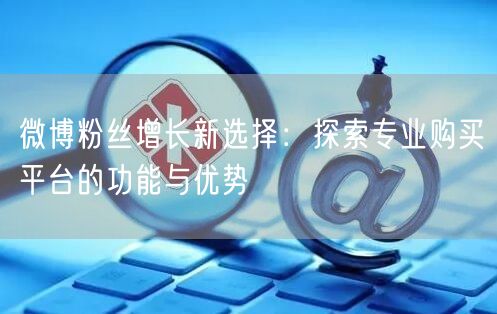 微博粉丝增长新选择：探索专业购买平台的功能与优势