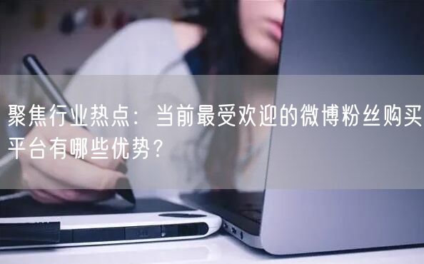 聚焦行业热点：当前最受欢迎的微博粉丝购买平台有哪些优势？