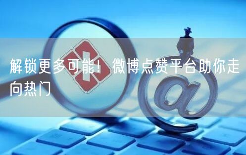 解锁更多可能！微博点赞平台助你走向热门