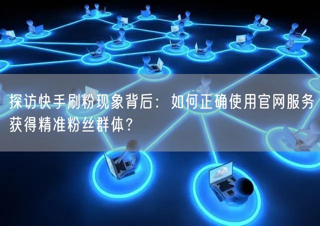 探访快手刷粉现象背后：如何正确使用官网服务获得精准粉丝群体？